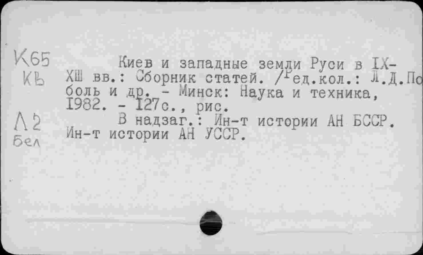 ﻿Kes иъ
Až
бел
Киев и западные земли Руси в IX-ХШ вв. : Сборник статей. Аед.кол.: Л.Д. боль и др. - Минск: Наука и техника, 1982. - 127с., рис.
3 надзаг.: Ин-т истории АН БССР. Ин-т истории АН УССР.